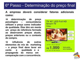 A determinação de preço psicológico – consumidores utilizam o preço como indicador de qualidade. Eles têm em mente um  preço de referência formado ao observarem preços atuais, preços anteriores ou o contexto de compra. A influência de outros elementos do mix de  marketing – o preço final deve levar em conta  a  qualidade e a  propaganda da marca em  comparação com a concorrência. A empresa deverá considerar fatores adicionais como: 6º Passo - Determinação do preço final  