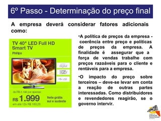 A política de preços da empresa -  coerência entre preço e políticas de preços da empresa. A finalidade é  assegurar que a  força de vendas trabalhe com preços razoáveis para o cliente e rentáveis para a empresa. O impacto do preço sobre terceiros – deve-se levar em conta a reação de outras partes interessadas. Como distribuidores e revendedores reagirão, se o governo intervir. A empresa deverá considerar fatores adicionais como: 6º Passo - Determinação do preço final  