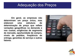   Em geral, as empresas não determinam um preço único, mas elaboram uma estrutura de determinação de preço que reflete variações geográficas na demanda e nos custos, exigências de segmento de mercado, oportunidade de compra, níveis de pedidos, freqüência de entrega, garantias de serviço e outros fatores. Adequação dos Preços  