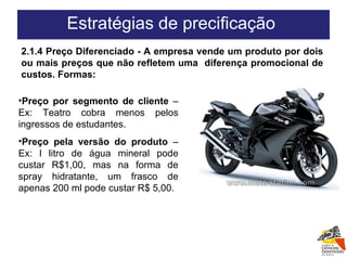Preço por segmento de cliente  – Ex: Teatro cobra menos pelos ingressos de estudantes. Preço pela versão do produto  – Ex: l litro de água mineral pode custar R$1,00, mas na forma de spray hidratante, um frasco de apenas 200 ml pode custar R$ 5,00.  2.1.4 Preço Diferenciado - A empresa vende um produto por dois ou mais preços que não refletem uma  diferença promocional de custos. Formas: Estratégias de precificação  