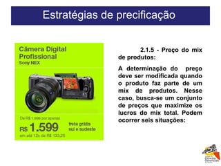 2.1.5 - Preço do mix de produtos: A determinação do  preço deve ser modificada quando o produto faz parte de um mix de produtos. Nesse caso, busca-se um conjunto de preços que maximize os lucros do mix total. Podem ocorrer seis situações:   Estratégias de precificação  