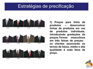 1) Preços para linha de produtos – desenvolver linhas de produtos em vez de produtos individuais, introduzindo gradações de preços.Ternos masculinos em três faixas de preços;  os clientes associarão os ternos de baixa, média e alta qualidade à cada faixa de preço. Estratégias de precificação  