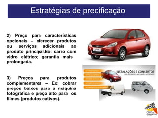 2) Preço para características opcionais – oferecer produtos ou serviços adicionais ao produto principal.Ex: carro com vidro elétrico; garantia mais  prolongada. 3) Preços para produtos complementares – Ex: cobrar preços baixos para a máquina fotográfica e preço alto para  os filmes (produtos cativos). Estratégias de precificação  