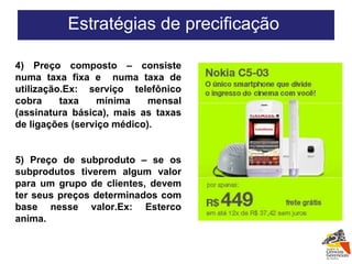 4) Preço composto – consiste numa taxa fixa e  numa taxa de utilização.Ex: serviço telefônico cobra taxa mínima mensal (assinatura básica), mais as taxas de ligações (serviço médico). 5) Preço de subproduto – se os subprodutos tiverem algum valor para um grupo de clientes, devem ter seus preços determinados com base nesse valor.Ex: Esterco anima. Estratégias de precificação  