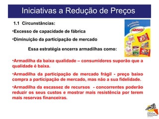 1.1  Circunstâncias: Excesso de capacidade de fábrica Diminuição da participação de mercado Essa estratégia encerra armadilhas como: Iniciativas a Redução de Preços  Armadilha da baixa qualidade – consumidores suporão que a qualidade é baixa. Armadilha da participação de mercado frágil - preço baixo compra a participação de mercado, mas não a sua fidelidade. Armadilha da escassez de recursos  - concorrentes poderão reduzir os seus custos e mostrar mais resistência por terem mais reservas financeiras . 