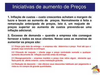 1. Inflação de custos – custo crescentes achatam a margem de lucro e lavam ao aumento de  preços. Normalmente é feita a remarcação antecipada de preços, isto é, um reajuste de  preços superior ao aumento de custos prevendo-se uma inflação adicional. 2. Excesso de demanda – quando a empresa não consegue fornecer a todos os seus clientes. Nesse caso as maneiras de aumentar os preços são: Iniciativas de aumento de Preços  2.1 Preço pela data da entrega – a empresa não  determina o preço  final até que o produto seja concluído ou entregue.  2.2 Cláusula de reajuste – cliente paga o preço contratado somado a qualquer aumento decorrente de  inflação ocorrida antes da entrega. 2.3 Desagrupamento – empresa mantém o preço mas retira algum  elemento que fazia parte da  oferta anterior, como instalação gratuita. 2.4 Redução de desconto – não oferece seus descontos habituais por pagamento a vista ou na compra de grande quantidades. 
