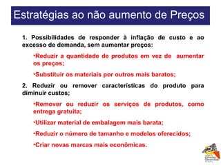 1. Possibilidades de responder à inflação de custo e ao excesso de demanda, sem aumentar preços: Reduzir a quantidade de produtos em vez de  aumentar os preços;  Substituir os materiais por outros mais baratos; 2. Reduzir ou remover características do produto para diminuir custos; Remover ou reduzir os serviços de produtos, como entrega gratuita; Utilizar material de embalagem mais barata;  Reduzir o número de tamanho e modelos oferecidos; Criar novas marcas mais econômicas. Estratégias ao não aumento de Preços  