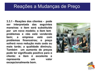 3.3.1 - Reações dos clientes -  pode ser interpretada das seguintes maneiras: o item será substituído por  um novo modelo; o item tem  problemas e não está vendendo bem; a empresa está com problemas financeiros; o preço sofrerá nova redução mais cedo ou mais tarde; a qualidade diminuiu. Também  um aumento de preços pode ter significado positivo para o cliente: o item é excelente e representa um valor excepcionalmente bom.  Reações a Mudanças de Preço  