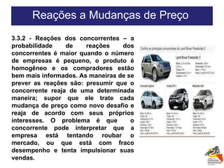 3.3.2 - Reações dos concorrentes – a probabilidade de reações dos concorrentes é maior quando o número de empresas é pequeno, o produto é homogêneo e os compradores estão bem mais informados. As maneiras de se prever as reações são: presumir que o concorrente reaja de uma determinada maneira; supor que ele trate cada mudança de preço como novo desafio e reaja de acordo com seus próprios interesses. O problema é que  o concorrente pode interpretar que a empresa está tentando roubar o mercado, ou que está com fraco desempenho e tenta impulsionar suas vendas. Reações a Mudanças de Preço  