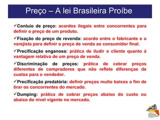 Conluio de preço:  acordos ilegais entre concorrentes para definir o preço de um produto. Fixação do preço de revenda:  acordo entre o fabricante e o varejista para definir o preço de venda ao consumidor final. Precificação enganosa:  prática de iludir o cliente quanto à vantagem relativa de um preço de venda. Discriminação de preços:  prática de cobrar preços diferentes de compradores que não reflete diferenças de custos para o vendedor. Precificação predatória:  definir preços muito baixos a fim de tirar os concorrentes do mercado. Dumping:  prática de cobrar preços abaixo do custo ou abaixo do nível vigente no mercado. Preço – A lei Brasileira Proíbe  