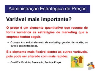 O preço é um elemento quantitativo que resume de forma numérica as estratégias de marketing que a empresa tentou seguir. O preço é o único elemento de marketing gerador de receita, os outros geram despesas. É o elemento mais flexível dentre as outras variáveis, pois pode ser alterado com mais rapidez.  Os 4 P’s: Produto, Promoção, Ponto e Preç o Administração Estratégica de Preços 
