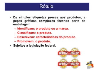 De simples etiquetas presas aos produtos, a peças gráficas complexas fazendo parte da embalagem Identificam: o produto ou a marca. Classificam: o produto. Descrevem: características do produto. Promovem: o produto. Sujeitos a legislação federal. Rótulo  