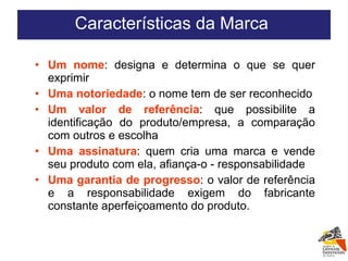 Um nome : designa e determina o que se quer exprimir Uma notoriedade : o nome tem de ser reconhecido Um valor de referência : que possibilite a identificação do produto/empresa, a comparação com outros e escolha Uma assinatura : quem cria uma marca e vende seu produto com ela, afiança-o - responsabilidade Uma garantia de progresso : o valor de referência e a responsabilidade exigem do fabricante constante aperfeiçoamento do produto. Características da Marca  