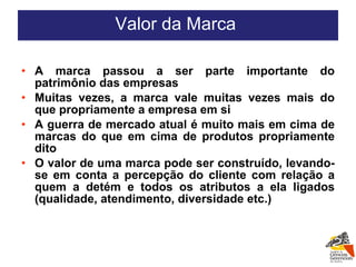 A marca passou a ser parte importante do patrimônio das empresas Muitas vezes, a marca vale muitas vezes mais do que propriamente a empresa em si A guerra de mercado atual é muito mais em cima de marcas do que em cima de produtos propriamente dito O valor de uma marca pode ser construído, levando-se em conta a percepção do cliente com relação a quem a detém e todos os atributos a ela ligados (qualidade, atendimento, diversidade etc.) Valor da Marca  