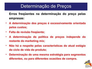 Erros freqüentes na determinação do preço pelas empresas: A determinação dos preços é excessivamente orientada pelos custos; Falta de revisão freqüente; A determinação da política de preços independe do restante do marketing mix; Não há o respeito pelas características do atual estágio do ciclo de vida do produto; Determinação de uma mesma estratégia para segmentos diferentes, ou para diferentes ocasiões de compra. Determinação de Preços 