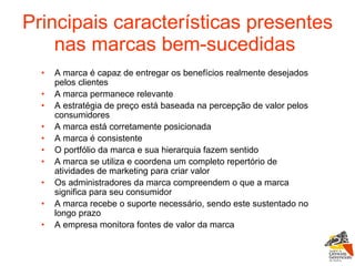 Principais características presentes nas marcas bem-sucedidas   A marca é capaz de entregar os benefícios realmente desejados pelos clientes  A marca permanece relevante  A estratégia de preço está baseada na percepção de valor pelos consumidores  A marca está corretamente posicionada  A marca é consistente  O portfólio da marca e sua hierarquia fazem sentido  A marca se utiliza e coordena um completo repertório de atividades de marketing para criar valor  Os administradores da marca compreendem o que a marca significa para seu consumidor  A marca recebe o suporte necessário, sendo este sustentado no longo prazo  A empresa monitora fontes de valor da marca  