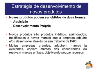 Novos produtos podem ser obtidos de duas formas: Aquisição Desenvolvimento Próprio Novos produtos são produtos inéditos, aprimorados, modificados e novas marcas que a empresa adquire e/ou desenvolve através de seu trabalho de P&D Muitas empresas grandes, adquirem marcas já existentes, copiam marcas dos concorrentes ou reativam marcas antigas, objetivando poupar recursos Estratégia de desenvolvimento de novos produtos  
