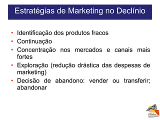 Identificação dos produtos fracos Continuação Concentração nos mercados e canais mais fortes Exploração (redução drástica das despesas de marketing) Decisão de abandono: vender ou transferir; abandonar Estratégias de Marketing no Declínio 