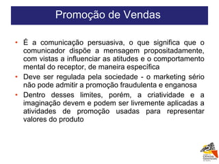 É a comunicação persuasiva, o que significa que o comunicador dispõe a mensagem propositadamente, com vistas a influenciar as atitudes e o comportamento mental do receptor, de maneira específica Deve ser regulada pela sociedade - o marketing sério não pode admitir a promoção fraudulenta e enganosa Dentro desses limites, porém, a criatividade e a imaginação devem e podem ser livremente aplicadas a atividades de promoção usadas para representar valores do produto Promoção de Vendas  