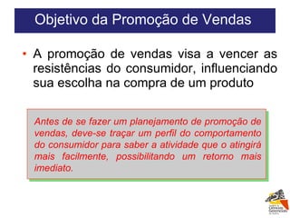 A promoção de vendas visa a vencer as resistências do consumidor, influenciando sua escolha na compra de um produto Antes de se fazer um planejamento de promoção de vendas, deve-se traçar um perfil do comportamento do consumidor para saber a atividade que o atingirá mais facilmente, possibilitando um retorno mais imediato. Objetivo da Promoção de Vendas  