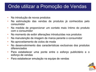 Na introdução de novos produtos Na estimulação das vendas de produtos já conhecidos pelo consumidor Na medida de proporcionar um contato mais íntimo do produto com o consumidor No momento de exibir alterações introduzidas nos produtos Na manutenção de imagem de marca perante o consumidor No aproveitamento de ciclos de moda No desenvolvimento das características exclusivas dos produtos diferenciados Para estabelecer uma ponte entre o esforço publicitário e o esforço de vendas Para estabelecer emulação na equipe de vendas Onde utilizar a Promoção de Vendas  