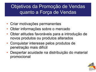 Criar motivações permanentes Obter informações sobre o mercado Obter atitudes favoráveis para a introdução de novos produtos ou produtos alterados Conquistar interesse pelos produtos de penetração mais difícil Despertar acuidade na distribuição do material promocional Objetivos da Promoção de Vendas quanto a Força de Vendas 