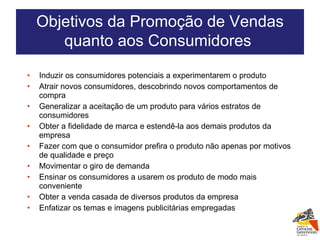 Induzir os consumidores potenciais a experimentarem o produto Atrair novos consumidores, descobrindo novos comportamentos de compra Generalizar a aceitação de um produto para vários estratos de consumidores Obter a fidelidade de marca e estendê-la aos demais produtos da empresa Fazer com que o consumidor prefira o produto não apenas por motivos de qualidade e preço Movimentar o giro de demanda Ensinar os consumidores a usarem os produto de modo mais conveniente Obter a venda casada de diversos produtos da empresa Enfatizar os temas e imagens publicitárias empregadas Objetivos da Promoção de Vendas quanto aos Consumidores  