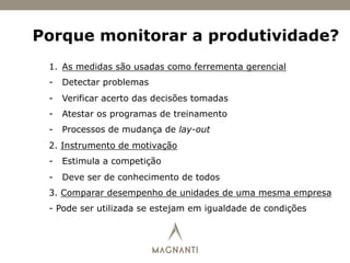 Porque monitorar a produtividade?
1.  As medidas são usadas como ferrementa gerencial
-  Detectar problemas
-  Verificar acerto das decisões tomadas
-  Atestar os programas de treinamento
-  Processos de mudança de lay-out
2. Instrumento de motivação
-  Estimula a competição
-  Deve ser de conhecimento de todos
3. Comparar desempenho de unidades de uma mesma empresa
- Pode ser utilizada se estejam em igualdade de condições
 