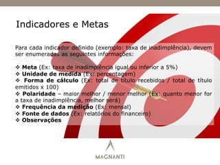 Indicadores e Metas
Para cada indicador definido (exemplo: taxa de inadimplência), devem
ser enumeradas as seguintes informações:
v  Meta (Ex: taxa de inadimplência igual ou inferior a 5%)
v  Unidade de medida (Ex: percentagem)
v  Forma de cálculo (Ex: total de título recebidos / total de título
emitidos x 100)
v  Polaridade – maior melhor / menor melhor (Ex: quanto menor for
a taxa de inadimplência, melhor será)
v  Frequência da medição (Ex: mensal)
v  Fonte de dados (Ex: relatórios do financeiro)
v  Observações
 