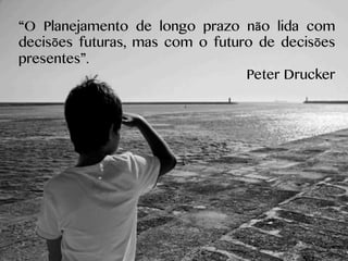 “O Planejamento de longo prazo não lida com
decisões futuras, mas com o futuro de decisões
presentes”.
Peter Drucker
 