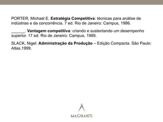 PORTER, Michael E. Estratégia Competitiva: técnicas para análise de
indústrias e da concorrência. 7 ed. Rio de Janeiro: Campus, 1986.
______. Vantagem competitiva: criando e sustentando um desempenho
superior. 17 ed. Rio de Janeiro: Campus, 1989.
SLACK, Nigel. Administração da Produção – Edição Compacta. São Paulo:
Atlas,1999.
 