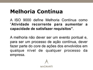 Melhoria Contínua
A ISO 9000 define Melhoria Contínua como
“Atividade recorrente para aumentar a
capacidade de satisfazer requisitos”.
A melhoria não dever ser um evento pontual e,
para ser um processo de ação contínua, dever
fazer parte do core de ações dos envolvidos em
qualque nível de qualquer processo da
empresa.
 