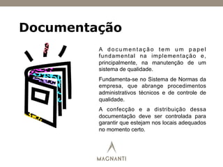 Documentação
A d o c u m e n t a ç ã o t e m u m p a p e l
fundamental na implementação e,
principalmente, na manutenção de um
sistema de qualidade.
Fundamenta-se no Sistema de Normas da
empresa, que abrange procedimentos
administrativos técnicos e de controle de
qualidade.
A confecção e a distribuição dessa
documentação deve ser controlada para
garantir que estejam nos locais adequados
no momento certo.
 