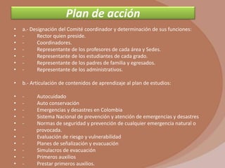 Plan de acción
•   a.- Designación del Comité coordinador y determinación de sus funciones:
•   -      Rector quien preside.
•   -      Coordinadores.
•   -      Representante de los profesores de cada área y Sedes.
•   -      Representante de los estudiantes de cada grado.
•   -      Representante de los padres de familia y egresados.
•   -      Representante de los administrativos.

•   b.- Articulación de contenidos de aprendizaje al plan de estudios:

•   -     Autocuidado
•   -     Auto conservación
•   -     Emergencias y desastres en Colombia
•   -     Sistema Nacional de prevención y atención de emergencias y desastres
•   -     Normas de seguridad y prevención de cualquier emergencia natural o
•         provocada.
•   -     Evaluación de riesgo y vulnerabilidad
•   -     Planes de señalización y evacuación
•   -     Simulacros de evacuación
•   -     Primeros auxilios
•   -     Prestar primeros auxilios.
 