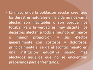 • La mayoría de la población escolar cree, que
  los desastres naturales en la vida no nos van a
  afectar, son inevitables o son porque nos
  tocaba. Pero la verdad es muy distinta, los
  desastres afectan a todo el mundo, en mayor
  o menor proporción y sus efectos
  generalmente son costosos y dolorosos,
  principalmente si se da el acontecimiento en
  una institución educativa siendo más
  afectados aquellos que no se encuentran
  preparados para enfrentarlos.
 