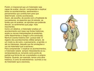 Porém, é impossível que um historiador seja
capaz de avaliar, discutir, compreender e explicar
todos os acontecimentos, sentimentos e
pensamentos que contribuíram para que
determinado evento acontecesse.
Assim, ele escolhe, de acordo com a finalidade de
sua pesquisa, os aspectos que irá estudar, as
fontes que irá analisar, as opiniões que pretende
discutir, os sentimentos que julga mais
importantes.
Como um detetive, o historiador analisa um
acontecimento com base nas fontes históricas,
aceita ou recusa interpretações já existentes,
colhe depoimentos e chega a uma conclusão.
Nenhum evento histórico tem pureza total. O
registro dos acontecimentos reflete sempre, de
um modo ou de outro, o pensamento, a opinião, e
até os interesses, daquele que fez anotações a
voz do historiador que a escreveu.
Para compreender e explicar os acontecimentos,
o historiador estará sempre interpretando-os ou
reinterpretando-os, tomando como ponto de
partida sua forma de ver a sociedade e a própria
História. Quando, por exemplo, lemos uma obra
histórica, é como se estivéssemos ouvindo a voz
do historiador que a escreveu.
 