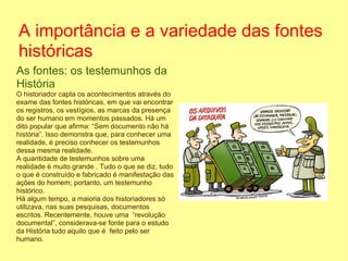 A importância e a variedade das fontes
históricas
As fontes: os testemunhos da
História
O historiador capta os acontecimentos através do
exame das fontes históricas, em que vai encontrar
os registros, os vestígios, as marcas da presença
do ser humano em momentos passados. Há um
dito popular que afirma: “Sem documento não há
história”. Isso demonstra que, para conhecer uma
realidade, é preciso conhecer os testemunhos
dessa mesma realidade.
A quantidade de testemunhos sobre uma
realidade é muito grande . Tudo o que se diz, tudo
o que é construído e fabricado é manifestação das
ações do homem; portanto, um testemunho
histórico.
Há algum tempo, a maioria dos historiadores só
utilizava, nas suas pesquisas, documentos
escritos. Recentemente, houve uma “revolução
documental”, considerava-se fonte para o estudo
da História tudo aquilo que é feito pelo ser
humano.
 