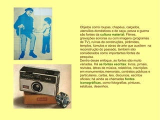 Objetos como roupas, chapéus, calçados,
utensílios domésticos e de caça, pesca e guerra
são fontes da cultura material; Filmes,
gravações sonoras ou com imagens (programas
de TV), ruínas de construções, pirâmides,
templos, túmulos e obras de arte que auxiliem na
reconstrução do passado, também são
considerados como importantes fontes de
pesquisa.
Dentro desse enfoque, as fontes são muito
variadas. Há as fontes escritas: livros, jornais,
revistas, letras de música, relatórios, inscrições
em monumentos,memoriais, contratos públicos e
particulares, cartas, leis, discursos, escritos
oficiais; há ainda as chamadas fontes
iconográficas, como fotografias, pinturas,
estátuas, desenhos.
 