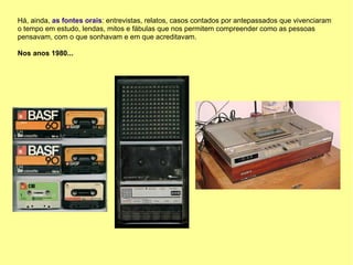 Há, ainda, as fontes orais: entrevistas, relatos, casos contados por antepassados que vivenciaram
o tempo em estudo, lendas, mitos e fábulas que nos permitem compreender como as pessoas
pensavam, com o que sonhavam e em que acreditavam.

Nos anos 1980...
 