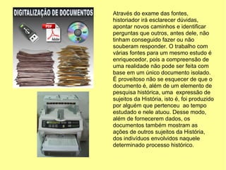 Através do exame das fontes,
historiador irá esclarecer dúvidas,
apontar novos caminhos e identificar
perguntas que outros, antes dele, não
tinham conseguido fazer ou não
souberam responder. O trabalho com
várias fontes para um mesmo estudo é
enriquecedor, pois a compreensão de
uma realidade não pode ser feita com
base em um único documento isolado.
É proveitoso não se esquecer de que o
documento é, além de um elemento de
pesquisa histórica, uma expressão de
sujeitos da História, isto é, foi produzido
por alguém que pertenceu ao tempo
estudado e nele atuou. Desse modo,
além de fornecerem dados, os
documentos também mostram as
ações de outros sujeitos da História,
dos indivíduos envolvidos naquele
determinado processo histórico.
 
