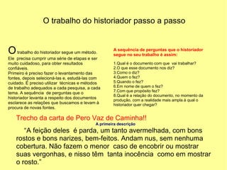 O trabalho do historiador passo a passo


O trabalho do historiador segue um método.         A sequência de perguntas que o historiador
                                                   segue no seu trabalho é assim:
Ele precisa cumprir uma série de etapas e ser
muito cuidadoso, para obter resultados             1.Qual é o documento com que vai trabalhar?
confiáveis.                                        2.O que esse documento nos diz?
Primeiro é preciso fazer o levantamento das        3.Como o diz?
fontes, depois selecioná-las e, estudá-las com     4.Quem o fez?
cuidado. É preciso utilizar técnicas e métodos     5.Quando o fez?
de trabalho adequados a cada pesquisa, a cada      6.Em nome de quem o fez?
                                                   7.Com que propósito fez?
tema. A sequência de perguntas que o
                                                   8.Qual é a relação do documento, no momento da
historiador levanta a respeito dos documentos
                                                   produção, com a realidade mais ampla à qual o
esclarece as relações que buscamos e levam à       historiador quer chegar?
procura de novas fontes.

    Trecho da carta de Pero Vaz de Caminha!!
                                           A primeira descrição
       “A feição deles é parda, um tanto avermelhada, com bons
    rostos e bons narizes, bem-feitos. Andam nus, sem nenhuma
    cobertura. Não fazem o menor caso de encobrir ou mostrar
    suas vergonhas, e nisso têm tanta inocência como em mostrar
    o rosto.”
 