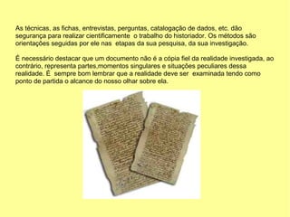 As técnicas, as fichas, entrevistas, perguntas, catalogação de dados, etc. dão
segurança para realizar cientificamente o trabalho do historiador. Os métodos são
orientações seguidas por ele nas etapas da sua pesquisa, da sua investigação.

É necessário destacar que um documento não é a cópia fiel da realidade investigada, ao
contrário, representa partes,momentos singulares e situações peculiares dessa
realidade. É sempre bom lembrar que a realidade deve ser examinada tendo como
ponto de partida o alcance do nosso olhar sobre ela.
 