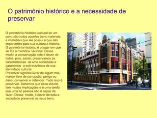 O patrimônio histórico e a necessidade de
 preservar

O patrimônio histórico-cultural de um
povo são todos aqueles bens materiais
e imateriais que ele possui e que são
importantes para sua cultura e história.
O patrimônio histórico é o lugar em que
se faz a memória nacional. Desse
modo, a conservação dele é dever de
todos, pois, assim, preservamos as
características de uma sociedade e
garantimos a sobrevivência de sua
identidade cultural.
Preservar significa livrar de algum mal,
manter livre de corrupção, perigo ou
dano, conservar e defender. Tudo isso é
preservar. Sabemos que essa atitude
tem muitas implicações e é uma tarefa
que uma só pessoa não é capaz de
fazer, Desse modo, é dever de toda a
sociedade preservar os seus bens.
 