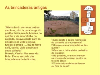 As brincadeiras antigas



“Minha irmã, como as outras
meninas, não ia para longe do
portão: brincava de boneca no
quintal e de amarelinha na
calçada, pulava corda com as     1.Esse relato é sobre momentos
amigas e às vezes jogava         do passado ou do presente?
futebol comigo (...) Eu tomava   2.Como eram as brincadeiras das
café, corria, vivia alucinado    gurias?
atrás da bola.”                  3.Qual era a brincadeira preferida
Drauzio Varela. Nas ruas do      de Drauzio?
Brás. Ele se recorda das         4.No passado, era mais comum
                                 as crianças brincarem dentro ou
brincadeiras de infâncias.
                                 fora de casa?
                                 5.Você costuma brincar dentro
                                 ou fora de casa?
 