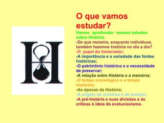 O que vamos
estudar?
Vamos aprofundar nossos estudos
sobre História.
-De que maneira, enquanto indivíduos,
também fazemos história no dia a dia?
-O papel do historiador;
-A importância e a variedade das fontes
históricas;
-O patrimônio histórico e a necessidade
de preservar;
-A relação entre História e a memória;
-O tempo cronológico e o tempo
histórico;
-As épocas da História;
-A origem do universo e do homem;
-A pré-história e suas divisões e às
críticas à ideia do evolucionismo.
 