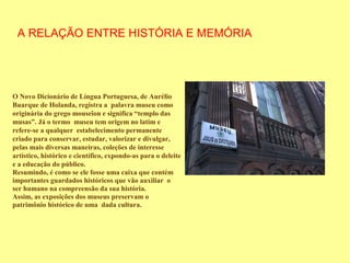 A RELAÇÃO ENTRE HISTÓRIA E MEMÓRIA




O Novo Dicionário de Língua Portuguesa, de Aurélio
Buarque de Holanda, registra a palavra museu como
originária do grego mouseîon e significa “templo das
musas”. Já o termo museu tem origem no latim e
refere-se a qualquer estabelecimento permanente
criado para conservar, estudar, valorizar e divulgar,
pelas mais diversas maneiras, coleções de interesse
artístico, histórico e científico, expondo-as para o deleite
e a educação do público.
Resumindo, é como se ele fosse uma caixa que contém
importantes guardados históricos que vão auxiliar o
ser humano na compreensão da sua história.
Assim, as exposições dos museus preservam o
patrimônio histórico de uma dada cultura.
 