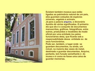 Existem também museus que estão
ligados ao patrimônio natural de um país,
eles guardam coleções de espécies
minerais, vegetais e animais.
Já para a palavra arquivo, o dicionário
Aurélio dá vários significados. O primeiro
diz que ele é o conjunto de documentos
manuscritos, gráficos, fotográficos, entre
outros, produzidos e recebidos de modo
oficial por uma entidade (ou pelos
funcionários dela), que ficarão sob a
responsabilidade dessa entidade ou de
seus funcionários.
Pode ser, também, o lugar onde se
guardam documentos, ou ainda, um
móvel, na maioria das vezes de metal,
destinado a guardar documentos. Arquivo,
portanto, tem função semelhante à do
museu e é como se fosse uma caixa de
guardar memórias.
 