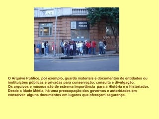 O Arquivo Público, por exemplo, guarda materiais e documentos de entidades ou
instituições públicas e privadas para conservação, consulta e divulgação.
Os arquivos e museus são de extrema importância para a História e o historiador.
Desde a Idade Média, há uma preocupação dos governos e autoridades em
conservar alguns documentos em lugares que ofereçam segurança.
 
