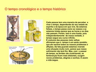 O tempo cronológico e o tempo histórico


                          Cada pessoa tem uma maneira de perceber e
                          viver o tempo, dependendo do seu estado de
                          espírito e da época em que vive. Se estamos
                          felizes, o tempo passa como se voasse e se
                          estamos tristes parece que as horas e os dias
                          não passam. Porém, isso é uma ilusão, pois
                          independentemente de nossa vontade, o
                          tempo segue seu curso infinito.
                          É costume das pessoas mais velhas
                          afirmarem que o tempo é um santo remédio,
                          que ele resolve todos os nossos problemas e
                          aflições. De fato,quando estamos vivendo
                          uma situação muito ruim, parece que nosso
                          sofrimento não terá fim. Mas, com o passar
                          do tempo, as feridas vão cicatrizando, as
                          lembranças ficam mais distantes, surgem
                          novos problemas, alegrias e sonhos. E assim
                          a vida segue.
 
