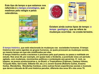 Este tipo de tempo a que estamos nos
  referindo é o tempo cronológico, que
  medimos pelo relógio e pelos
  calendários.




                                               Existem ainda outros tipos de tempo: o
                                               tempo geológico, que se refere às
                                               mudanças ocorridas na crosta terrestre.




O tempo histórico, que está relacionado às mudanças nas sociedades humanas. O tempo
histórico tem como agentes os grupos humanos, os quais provocam as mudanças sociais,
ao mesmo tempo em que são modificados por elas.
O tempo histórico revela e esclarece o processo pelo qual passou ou passa a realidade em
estudo. Nos anos 60, por exemplo, em quase todo o Ocidente, a juventude viveu um período
agitado, com mudanças, movimentos políticos e contestação aos governos. O rock, os
hippies, os jovens revolucionários e, no Brasil, o Tropicalismo (Capinam, Caetano Veloso,
Torquato Neto, Gal Costa, Gilberto Gil, etc.) e a Jovem Guarda (Roberto Carlos, Erasmo
Carlos, Wanderléia, Wanderley Cardoso, entre outros) foram experiências sociais e musicais
que deram à década de 60 uma histórica peculiar, diferente dos anos 50 e dos anos 70.
 